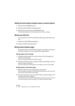 Page 266NUENDO12 – 266 Designing your score: additional techniques
Setting the same distance between staves in several systems
1.Hold down the [Alt]/[Option] key.
2.Drag the desired staff as described above.
3.Release the mouse button and [Alt]/[Option] key.
The corresponding staves in all following systems are moved accordingly.
Moving one staff only
You may wish to move one staff without affecting any other staff in any 
way:
1.Hold down the [Ctrl]/[Command] key.
2.Drag any staff as described above.
Moving...