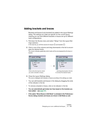 Page 267NUENDODesigning your score: additional techniques 12 – 267
Adding brackets and braces
Brackets and braces (curly brackets) are added in the Layout Settings 
dialog. The settings you make are specific for the current layout, 
meaning you can have different brackets or braces set up for different 
track configurations.
1.Pull down the Scores menu and select “Setup” from the Layout Set-
tings submenu.
In the track list, you will find columns for braces ( { ) and brackets ( [ ).
2.Click in one of the columns...