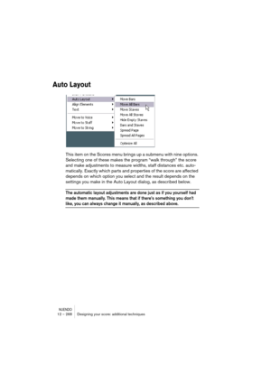 Page 268NUENDO12 – 268 Designing your score: additional techniques
Auto Layout
This item on the Scores menu brings up a submenu with nine options. 
Selecting one of these makes the program “walk through” the score 
and make adjustments to measure widths, staff distances etc. auto-
matically. Exactly which parts and properties of the score are affected 
depends on which option you select and the result depends on the 
settings you make in the Auto Layout dialog, as described below.
The automatic layout...