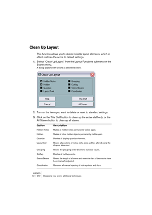 Page 272NUENDO12 – 272 Designing your score: additional techniques
Clean Up Layout
This function allows you to delete invisible layout elements, which in 
effect restores the score to default settings.
1.Select “Clean Up Layout” from the Layout Functions submenu on the 
Scores menu.
A dialog appears with options as described below.
2.Turn on the items you want to delete or reset to standard settings.
3.Click on the This Staff button to clean up the active staff only, or the 
All Staves button to clean up all...