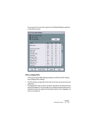 Page 277NUENDOScoring for drums 13 – 277
You access the score drum map from the Global Settings submenu 
on the Scores menu.
Pitch vs. Display Pitch
In the Score Drum Map Settings dialog you will find a Pitch setting 
and a Display Pitch setting.
•The Pitch setting corresponds to the I-note for the drum sound and cannot be 
edited here.
•The Display Pitch value is used to set where vertically on the system the note 
should be displayed. It can be thought of as a display transpose setting that is 
individual for...