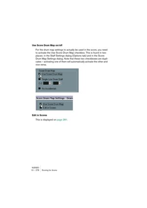 Page 278NUENDO13 – 278 Scoring for drums
Use Score Drum Map on/off
For the drum map settings to actually be used in the score, you need 
to activate the Use Score Drum Map checkbox. This is found in two 
places: in the Staff Settings dialog (Options tab) and in the Score 
Drum Map Settings dialog. Note that these two checkboxes are dupli-
cates – activating one of them will automatically activate the other and 
vice versa.
Edit in Scores
This is displayed on page 281. 