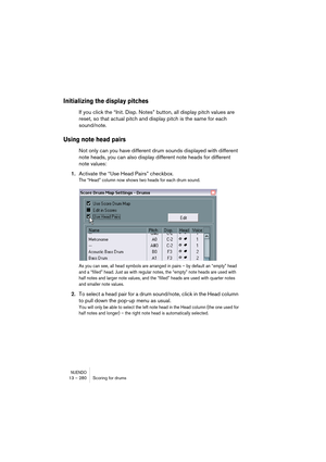 Page 280NUENDO13 – 280 Scoring for drums
Initializing the display pitches
If you click the “Init. Disp. Notes” button, all display pitch values are 
reset, so that actual pitch and display pitch is the same for each 
sound/note.
Using note head pairs
Not only can you have different drum sounds displayed with different 
note heads, you can also display different note heads for different 
note values:
1.Activate the “Use Head Pairs” checkbox.
The “Head” column now shows two heads for each drum sound. 
As you can...