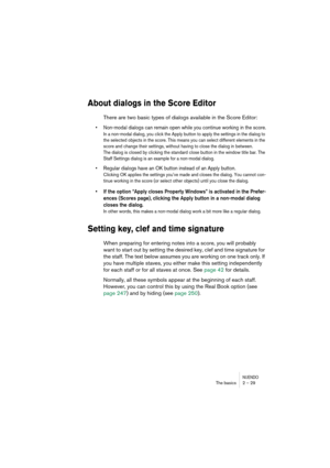 Page 29NUENDOThe basics 2 – 29
About dialogs in the Score Editor
There are two basic types of dialogs available in the Score Editor:
•Non-modal dialogs can remain open while you continue working in the score.
In a non-modal dialog, you click the Apply button to apply the settings in the dialog to 
the selected objects in the score. This means you can select different elements in the 
score and change their settings, without having to close the dialog in between.
The dialog is closed by clicking the standard...