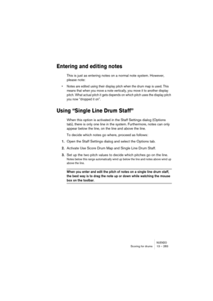 Page 283NUENDOScoring for drums 13 – 283
Entering and editing notes
This is just as entering notes on a normal note system. However, 
please note:
•Notes are edited using their display pitch when the drum map is used. This 
means that when you move a note vertically, you move it to another display 
pitch. What actual pitch it gets depends on which pitch uses the display pitch 
you now “dropped it on”.
Using “Single Line Drum Staff”
When this option is activated in the Staff Settings dialog (Options 
tab), there...