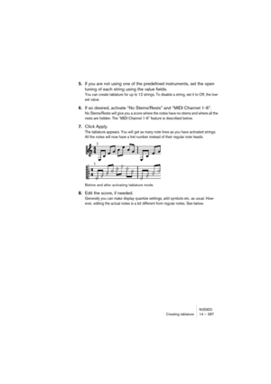 Page 287NUENDOCreating tablature 14 – 287
5.If you are not using one of the predefined instruments, set the open 
tuning of each string using the value fields.
You can create tablature for up to 12 strings. To disable a string, set it to Off, the low-
est value.
6.If so desired, activate “No Stems/Rests” and “MIDI Channel 1-6”.
No Stems/Rests will give you a score where the notes have no stems and where all the 
rests are hidden. The “MIDI Channel 1-6” feature is described below.
7.Click Apply.
The tablature...