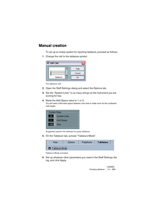 Page 289NUENDOCreating tablature 14 – 289
Manual creation
To set up an empty system for inputting tablature, proceed as follows:
1.Change the clef to the tablature symbol.
The tablature clef.
2.Open the Staff Settings dialog and select the Options tab.
3.Set the “System Lines” to as many strings as the instrument you are 
scoring for has.
4.Raise the Add Space value to 1 or 2.
You will need a little extra space between note lines to make room for the numbered 
note heads.
Suggested system line settings for...