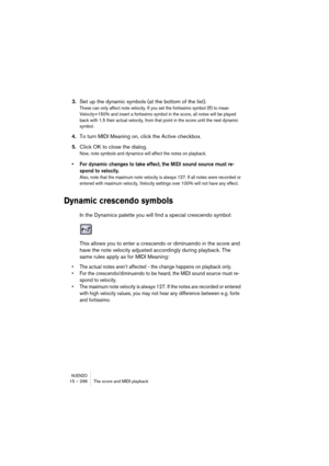 Page 296NUENDO15 – 296 The score and MIDI playback
3.Set up the dynamic symbols (at the bottom of the list).
These can only affect note velocity. If you set the fortissimo symbol (ff) to mean 
Velocity=150% and insert a fortissimo symbol in the score, all notes will be played 
back with 1.5 their actual velocity, from that point in the score until the next dynamic 
symbol.
4.To turn MIDI Meaning on, click the Active checkbox.
5.Click OK to close the dialog.
Now, note symbols and dynamics will affect the notes on...