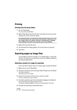 Page 300NUENDO16 – 300 Printing and exporting pages
Printing
Printing from the Score Editor
1.Go into Page Mode.
You cannot print from Edit Mode.
2.Select Page Setup from the File menu and make sure all your printer 
settings are correct. Close the dialog.
As mentioned earlier, you should have made settings for paper size, scale 
and margins before you started working on the page layout. Changing 
these settings at this point may cause the score to look different.
3.Select Print from the File menu.
4.The...