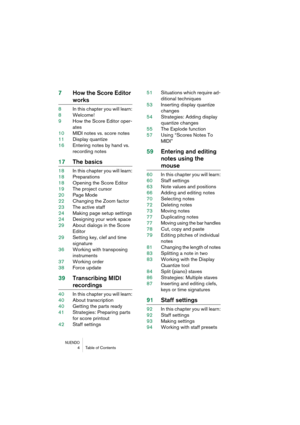 Page 4 
NUENDO
 
4Table of Contents 
7How the Score Editor  
works 
8In this chapter you will learn:
8Welcome!
9How the Score Editor oper-
ates
10MIDI notes vs. score notes
11Display quantize
16Entering notes by hand vs. 
recording notes 
17The basics 
18In this chapter you will learn:
18Preparations
18Opening the Score Editor
19The project cursor
20Page Mode
22Changing the Zoom factor
23The active staff
24Making page setup settings
24Designing your work space
29About dialogs in the Score 
Editor
29Setting...