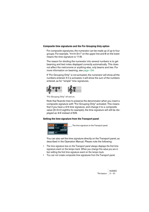 Page 31NUENDOThe basics 2 – 31
Composite time signatures and the For Grouping Only option
For composite signatures, the numerator can be made up of up to four 
groups. For example, ”4+4+3+/” on the upper line and 8 on the lower 
means the time signature is 11/8.
The reason for dividing the numerator into several numbers is to get 
beaming and tied notes displayed correctly automatically. This does 
not affect the metronome or anything else, only beams and ties. For 
more information on beaming, see page 134.
If...