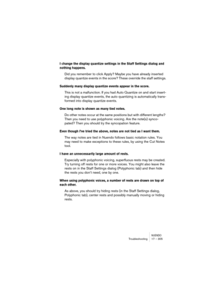 Page 305NUENDOTroubleshooting 17 – 305
I change the display quantize settings in the Staff Settings dialog and 
nothing happens.
Did you remember to click Apply? Maybe you have already inserted 
display quantize events in the score? These override the staff settings.
Suddenly many display quantize events appear in the score.
This is not a malfunction. If you had Auto Quantize on and start insert-
ing display quantize events, the auto quantizing is automatically trans-
formed into display quantize events.
One...