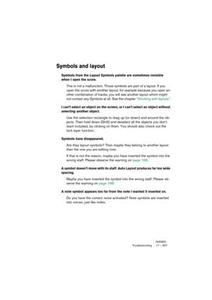 Page 307NUENDOTroubleshooting 17 – 307
Symbols and layout
Symbols from the Layout Symbols palette are sometimes invisible 
when I open the score.
This is not a malfunction. Those symbols are part of a layout. If you 
open the score with another layout, for example because you open an-
other combination of tracks, you will see another layout which might 
not contain any Symbols at all. See the chapter “Working with layouts”.
I can’t select an object on the screen, or I can’t select an object without 
selecting...