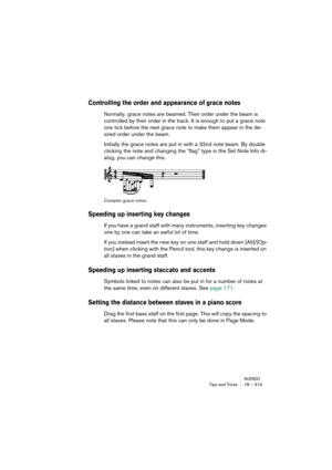 Page 313NUENDOTips and Tricks 18 – 313
Controlling the order and appearance of grace notes
Normally, grace notes are beamed. Their order under the beam is 
controlled by their order in the track. It is enough to put a grace note 
one tick before the next grace note to make them appear in the de-
sired order under the beam.
Initially the grace notes are put in with a 32nd note beam. By double 
clicking the note and changing the “flag” type in the Set Note Info di-
alog, you can change this.
Complex grace notes....