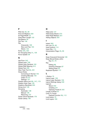 Page 318NUENDO
318 Index
F
Filter bar 25, 28
Find and Replace
 233
Fit Page/Width
 22
Fixed Stem Length
 100
Flat Beams
 49
Flat Ties
 146
Flip
Crescendo
 199
Slurs and Ties
 194
Stems
 123
Fonts
 220, 237
For Grouping Only
 31, 135
Force Update
 38
G
Get Form 242
Global Layer
 158
Global Layer Symbols
 160
Global Staff Spacing
 310
Global Text
 229
Glue Tube Tool
 82, 261
Grace Notes
Converting to Normal
 152
Creating Manually
 150
Order of
 313
Settings
 151
Graphic Move tool
 89, 147, 173
Graphic Note Type...