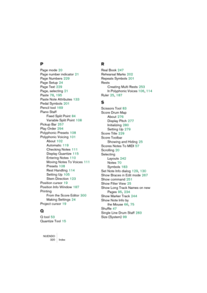 Page 320NUENDO
320 Index
P
Page mode 20
Page number indicator
 21
Page Numbers
 229
Page Setup
 24
Page Text
 229
Page, selecting
 21
Paste
 78, 195
Paste Note Attributes
 133
Pedal Symbols
 201
Pencil tool
 169
Piano Staff
Fixed Split Point
 84
Variable Split Point
 108
Pickup Bar
 257
Play Order
 294
Polyphonic Presets
 108
Polyphonic Voicing
 101
About
 102
Automatic
 119
Checking Notes
 111
Display Quantize
 115
Entering Notes
 110
Moving Notes To Voices
 111
Presets
 108
Rest Handling
 114
Setting Up
 105...