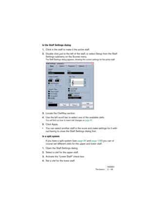 Page 33NUENDOThe basics 2 – 33
In the Staff Settings dialog
1.Click in the staff to make it the active staff.
2.Double click just to the left of the staff, or select Setup from the Staff 
Settings submenu on the Scores menu.
The Staff Settings dialog appears, showing the current settings for the active staff.
3.Locate the Clef/Key section.
4.Use the left scroll bar to select one of the available clefs.
You will find out how to insert clef changes on page 87.
5.Click Apply.
•You can select another staff in the...