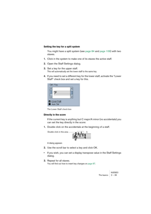 Page 35NUENDOThe basics 2 – 35
Setting the key for a split system
You might have a split system (see page 84 and page 109) with two 
staves.
1.Click in the system to make one of its staves the active staff.
2.Open the Staff Settings dialog.
3.Set a key for the upper staff.
This will automatically set the lower staff to the same key.
4.If you need to set a different key for the lower staff, activate the “Lower 
Staff” check box and set a key for this.
The Lower Staff check box
Directly in the score
If the...