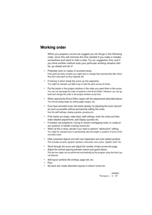 Page 37NUENDOThe basics 2 – 37
Working order
When you prepare a score we suggest you do things in the following 
order, since this will minimize the time needed if you make a mistake 
somewhere and need to redo a step. Try our suggestion first, and if 
you think another method suits your particular working situation bet-
ter, go ahead and do it!
•Preferably work on copies of recorded tracks.
If the parts are fairly complex you might have to change them permanently after which 
they don’t play back as they...