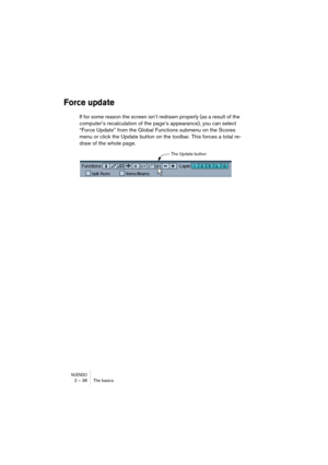 Page 38NUENDO2 – 38 The basics
Force update
If for some reason the screen isn’t redrawn properly (as a result of the 
computer’s recalculation of the page’s appearance), you can select 
“Force Update” from the Global Functions submenu on the Scores 
menu or click the Update button on the toolbar. This forces a total re-
draw of the whole page.
The Update button 