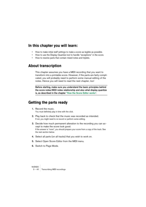 Page 40NUENDO3 – 40 Transcribing MIDI recordings
In this chapter you will learn:
•How to make initial staff settings to make a score as legible as possible.
•How to use the Display Quantize tool to handle “exceptions” in the score.
•How to resolve parts that contain mixed notes and triplets.
About transcription
This chapter assumes you have a MIDI recording that you want to 
transform into a printable score. However, if the parts are fairly compli-
cated, you will probably need to perform some manual editing of...