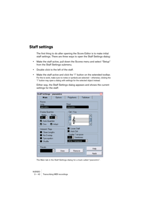 Page 42NUENDO3 – 42 Transcribing MIDI recordings
Staff settings
The first thing to do after opening the Score Editor is to make initial 
staff settings. There are three ways to open the Staff Settings dialog:
•Make the staff active, pull down the Scores menu and select “Setup” 
from the Staff Settings submenu.
•Double click to the left of the staff.
•Make the staff active and click the “i” button on the extended toolbar.
For this to work, make sure no notes or symbols are selected – otherwise, clicking the 
“i”...