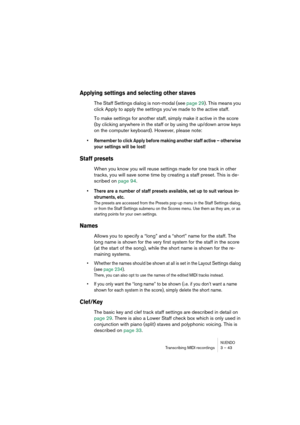 Page 43NUENDOTranscribing MIDI recordings 3 – 43
Applying settings and selecting other staves
The Staff Settings dialog is non-modal (see page 29). This means you 
click Apply to apply the settings you’ve made to the active staff.
To make settings for another staff, simply make it active in the score 
(by clicking anywhere in the staff or by using the up/down arrow keys 
on the computer keyboard). However, please note:
•Remember to click Apply before making another staff active – otherwise 
your settings will...