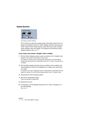 Page 44NUENDO3 – 44 Transcribing MIDI recordings
Display Quantize
The display quantize settings.
This is where you give the program basic information about how to in-
terpret your playing. There are “fixed” display quantize values plus an 
“Auto” option which should only be used when your music contains 
mixed straight notes and triplets. For background information about 
display quantize, see page 11.
If your music only contains “straight” notes or triplets:
1.Set the Notes display quantize value according to...