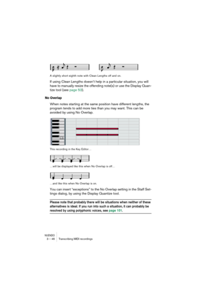 Page 46NUENDO3 – 46 Transcribing MIDI recordings
A slightly short eighth note with Clean Lengths off and on.
If using Clean Lengths doesn’t help in a particular situation, you will 
have to manually resize the offending note(s) or use the Display Quan-
tize tool (see page 53).
No Overlap
When notes starting at the same position have different lengths, the 
program tends to add more ties than you may want. This can be 
avoided by using No Overlap.
This recording in the Key Editor…
…will be displayed like this...