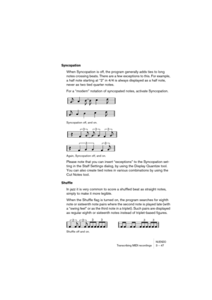 Page 47NUENDOTranscribing MIDI recordings 3 – 47
Syncopation
When Syncopation is off, the program generally adds ties to long 
notes crossing beats. There are a few exceptions to this. For example, 
a half note starting at “2” in 4/4 is always displayed as a half note, 
never as two tied quarter notes.
For a “modern” notation of syncopated notes, activate Syncopation.
Syncopation off, and on.
Again, Syncopation off, and on.
Please note that you can insert “exceptions” to the Syncopation set-
ting in the Staff...