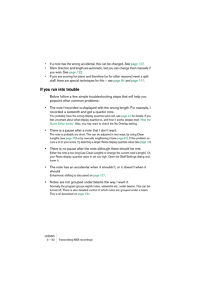 Page 52NUENDO3 – 52 Transcribing MIDI recordings
•If a note has the wrong accidental, this can be changed. See page 127.
•Stem direction and length are automatic, but you can change them manually if 
you wish. See page 122.
•If you are scoring for piano and therefore (or for other reasons) need a split 
staff, there are special techniques for this – see page 84 and page 101.
If you run into trouble
Below follow a few simple troubleshooting steps that will help you 
pinpoint other common problems:
•The note I...