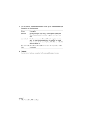 Page 56NUENDO3 – 56 Transcribing MIDI recordings
4.Use the options in the bottom section to set up the criteria for the split.
Choose from the following options:
5.Click OK.
A number of new tracks are now added to the score and the project window.
Option Description
Split Note Use this to move all notes below a certain pitch to another track. 
When this is selected, it is pointless to specify more than 1 new 
track.
Lines To tracks Use this when you want all musical “lines” to be put on one track 
each. The...