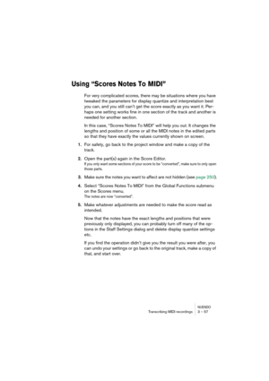 Page 57NUENDOTranscribing MIDI recordings 3 – 57
Using “Scores Notes To MIDI”
For very complicated scores, there may be situations where you have 
tweaked the parameters for display quantize and interpretation best 
you can, and you still can’t get the score exactly as you want it. Per-
haps one setting works fine in one section of the track and another is 
needed for another section.
In this case, “Scores Notes To MIDI” will help you out. It changes the 
lengths and position of some or all the MIDI notes in...