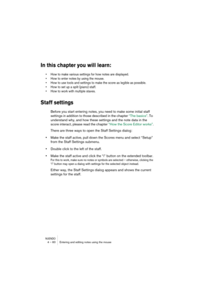 Page 60NUENDO4 – 60 Entering and editing notes using the mouse
In this chapter you will learn:
•How to make various settings for how notes are displayed.
•How to enter notes by using the mouse.
•How to use tools and settings to make the score as legible as possible.
•How to set up a split (piano) staff.
•How to work with multiple staves.
Staff settings
Before you start entering notes, you need to make some initial staff 
settings in addition to those described in the chapter “The basics”. To 
understand why,...