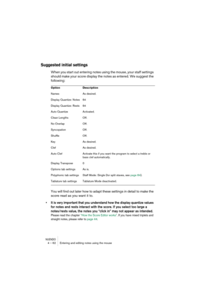 Page 62NUENDO4 – 62 Entering and editing notes using the mouse
Suggested initial settings
When you start out entering notes using the mouse, your staff settings 
should make your score display the notes as entered. We suggest the 
following:
You will find out later how to adapt these settings in detail to make the 
score read as you want it to.
•It is very important that you understand how the display quantize values 
for notes and rests interact with the score. If you select too large a 
notes/rests value, the...