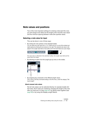 Page 63NUENDOEntering and editing notes using the mouse 4 – 63
Note values and positions
Two of the most important settings for entering notes (and the ones 
you will change most often) are the length of the note (the note value) 
and the minimum spacing between notes (the quantize value).
Selecting a note value for input
This can be done in one of three ways:
•By clicking the note symbols on the extended toolbar.
You can select any note value from 1/1 to 1/64th and turn on and off the dotted and 
triplet...