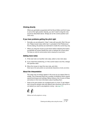 Page 67NUENDOEntering and editing notes using the mouse 4 – 67
Clicking directly
When you get better acquainted with the Score Editor and find it easy 
to aim at the right position directly, you don’t need to drag the note 
around as described above. Simply aim at the correct position and 
click once.
If you have problems getting the pitch right
•Normally, you are allowed to “draw” notes with any pitch. But if the op-
tion “Keep moved notes within key” is activated in the Preferences–
Scores dialog, the pitches...