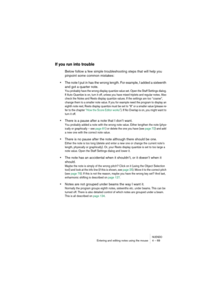 Page 69NUENDOEntering and editing notes using the mouse 4 – 69
If you run into trouble
Below follow a few simple troubleshooting steps that will help you 
pinpoint some common mistakes:
•The note I put in has the wrong length. For example, I added a sixteenth 
and got a quarter note.
You probably have the wrong display quantize value set. Open the Staff Settings dialog. 
If Auto Quantize is on, turn it off, unless you have mixed triplets and regular notes. Also 
check the Notes and Rests display quantize...