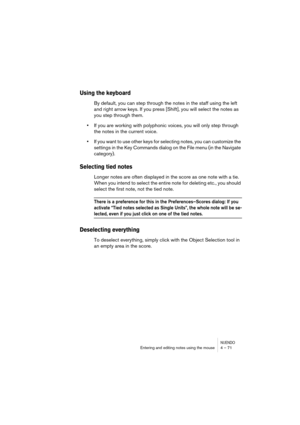 Page 71NUENDOEntering and editing notes using the mouse 4 – 71
Using the keyboard
By default, you can step through the notes in the staff using the left 
and right arrow keys. If you press [Shift], you will select the notes as 
you step through them.
•If you are working with polyphonic voices, you will only step through 
the notes in the current voice.
•If you want to use other keys for selecting notes, you can customize the 
settings in the Key Commands dialog on the File menu (in the Navigate 
category)....