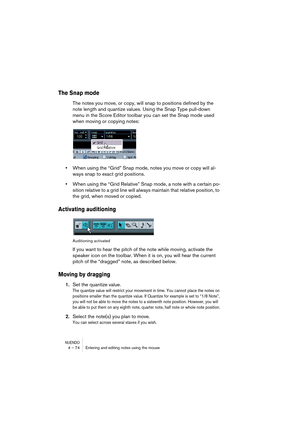 Page 74NUENDO4 – 74 Entering and editing notes using the mouse
The Snap mode
The notes you move, or copy, will snap to positions defined by the 
note length and quantize values. Using the Snap Type pull-down 
menu in the Score Editor toolbar you can set the Snap mode used 
when moving or copying notes:
•When using the “Grid” Snap mode, notes you move or copy will al-
ways snap to exact grid positions.
•When using the “Grid Relative” Snap mode, a note with a certain po-
sition relative to a grid line will always...