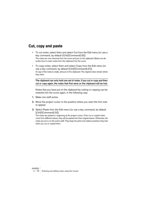 Page 78NUENDO4 – 78 Entering and editing notes using the mouse
Cut, copy and paste
•To cut notes, select them and select Cut from the Edit menu (or use a 
key command, by default [Ctrl]/[Command]-[X]).
The notes are now removed from the score and put on the clipboard. Below we de-
scribe how to insert notes from the clipboard into the score.
•To copy notes, select them and select Copy from the Edit menu (or 
use a key command, by default [Ctrl]/[Command]-[C]).
A copy of the notes is made, and put on the...