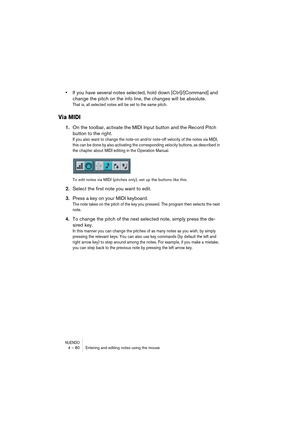 Page 80NUENDO4 – 80 Entering and editing notes using the mouse
•If you have several notes selected, hold down [Ctrl]/[Command] and 
change the pitch on the info line, the changes will be absolute.
That is, all selected notes will be set to the same pitch.
Via MIDI
1.On the toolbar, activate the MIDI Input button and the Record Pitch 
button to the right.
If you also want to change the note-on and/or note-off velocity of the notes via MIDI, 
this can be done by also activating the corresponding velocity buttons,...