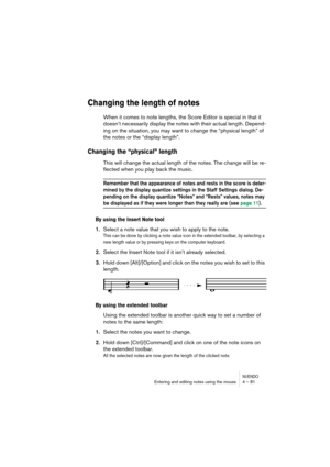 Page 81NUENDOEntering and editing notes using the mouse 4 – 81
Changing the length of notes
When it comes to note lengths, the Score Editor is special in that it 
doesn’t necessarily display the notes with their actual length. Depend-
ing on the situation, you may want to change the “physical length” of 
the notes or the “display length”.
Changing the “physical” length
This will change the actual length of the notes. The change will be re-
flected when you play back the music.
Remember that the appearance of...