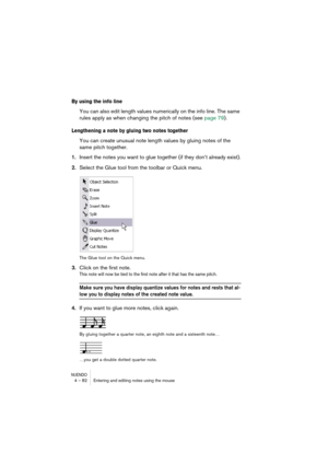 Page 82NUENDO4 – 82 Entering and editing notes using the mouse
By using the info line
You can also edit length values numerically on the info line. The same 
rules apply as when changing the pitch of notes (see page 79).
Lengthening a note by gluing two notes together
You can create unusual note length values by gluing notes of the 
same pitch together.
1.Insert the notes you want to glue together (if they don’t already exist).
2.Select the Glue tool from the toolbar or Quick menu.
The Glue tool on the Quick...