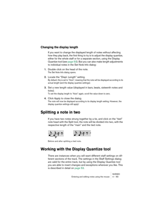 Page 83NUENDOEntering and editing notes using the mouse 4 – 83
Changing the display length
If you want to change the displayed length of notes without affecting 
how they play back, the first thing to try is to adjust the display quantize, 
either for the whole staff or for a separate section, using the Display 
Quantize tool (see page 53). But you can also make length adjustments 
to individual notes in the Set Note Info dialog:
1.Double click on the head of the note.
The Set Note Info dialog opens.
2.Locate...