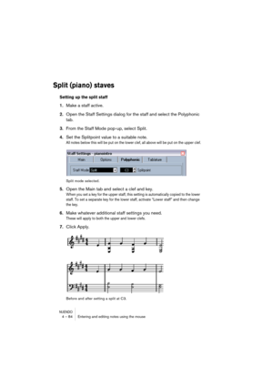 Page 84NUENDO4 – 84 Entering and editing notes using the mouse
Split (piano) staves
Setting up the split staff
1.Make a staff active.
2.Open the Staff Settings dialog for the staff and select the Polyphonic 
tab.
3.From the Staff Mode pop-up, select Split.
4.Set the Splitpoint value to a suitable note.
All notes below this will be put on the lower clef, all above will be put on the upper clef.
Split mode selected.
5.Open the Main tab and select a clef and key.
When you set a key for the upper staff, this...