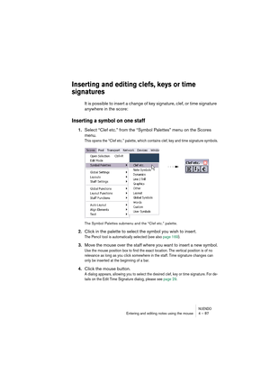 Page 87NUENDOEntering and editing notes using the mouse 4 – 87
Inserting and editing clefs, keys or time 
signatures
It is possible to insert a change of key signature, clef, or time signature 
anywhere in the score:
Inserting a symbol on one staff
1.Select “Clef etc.” from the “Symbol Palettes” menu on the Scores 
menu.
This opens the “Clef etc.” palette, which contains clef, key and time signature symbols.
The Symbol Palettes submenu and the “Clef etc.” palette.
2.Click in the palette to select the symbol you...