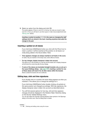 Page 88NUENDO4 – 88 Entering and editing notes using the mouse
5.Select an option from the dialog and click OK.
The symbol appears. If there is room for it in the bar, the notes are moved to make 
room for it. If not, you will have to use Auto Layout or make manual adjustments (see 
“Moving clefs” below).
Inserting a symbol at position 1.1.1.0 is the same as changing the staff 
settings which are stored in the track. Inserting anywhere else adds the 
change to the part.
Inserting a symbol on all staves
If you...