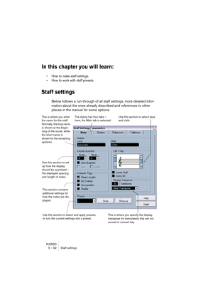 Page 92NUENDO5 – 92 Staff settings
In this chapter you will learn:
•How to make staff settings.
•How to work with staff presets.
Staff settings
Below follows a run-through of all staff settings, more detailed infor-
mation about the ones already described and references to other 
places in the manual for some options.
 
Use this section to set 
up how the display 
should be quantized – 
the displayed spacing 
and length of notes.
This section contains 
additonal settings for 
how the notes are dis-
played.Use...