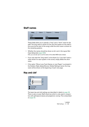 Page 95NUENDOStaff settings 5 – 95
Staff names
These fields allow you to specify a “long” and a “short” name for the 
staff. The long name is shown for the very first system for this staff in 
the score (at the start of the song), while the short name is shown for 
the remaining systems.
•Whether the names should be shown at all is set in the Layout Set-
tings dialog (see page 234).
Here, you can also opt to use the names of the edited MIDI tracks instead.
•If you only want the “long name” to be shown (i.e. if...